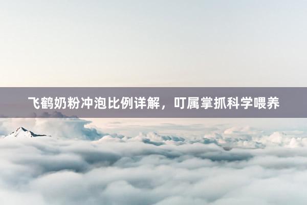 飞鹤奶粉冲泡比例详解，叮属掌抓科学喂养
