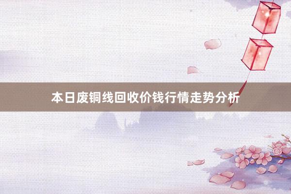 本日废铜线回收价钱行情走势分析