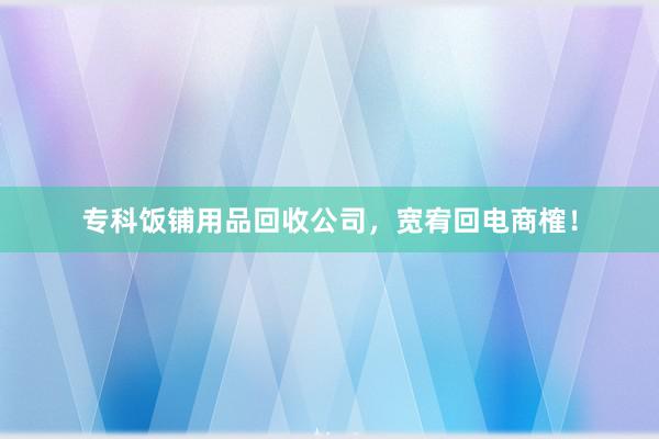 专科饭铺用品回收公司，宽宥回电商榷！